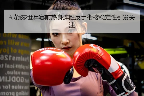 孙颖莎世乒赛前热身连胜反手衔接稳定性引发关注